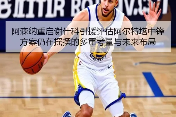 阿森纳重启谢什科引援评估阿尔特塔中锋方案仍在摇摆的多重考量与未来布局